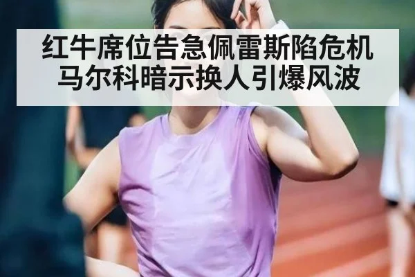 红牛席位告急佩雷斯陷危机 马尔科暗示换人引爆风波