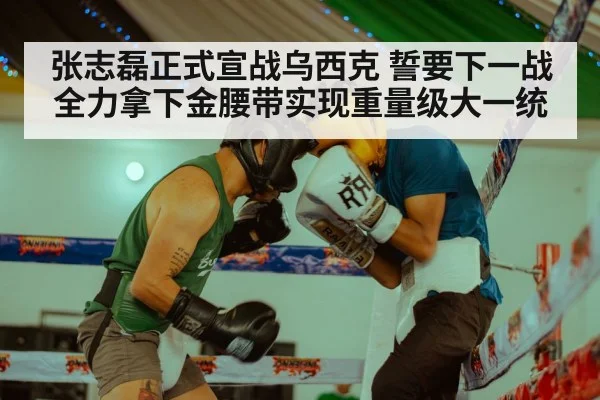 张志磊正式宣战乌西克 誓要下一战全力拿下金腰带实现重量级大一统